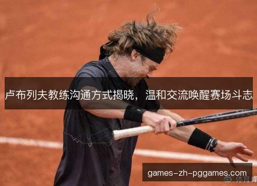 卢布列夫教练沟通方式揭晓，温和交流唤醒赛场斗志